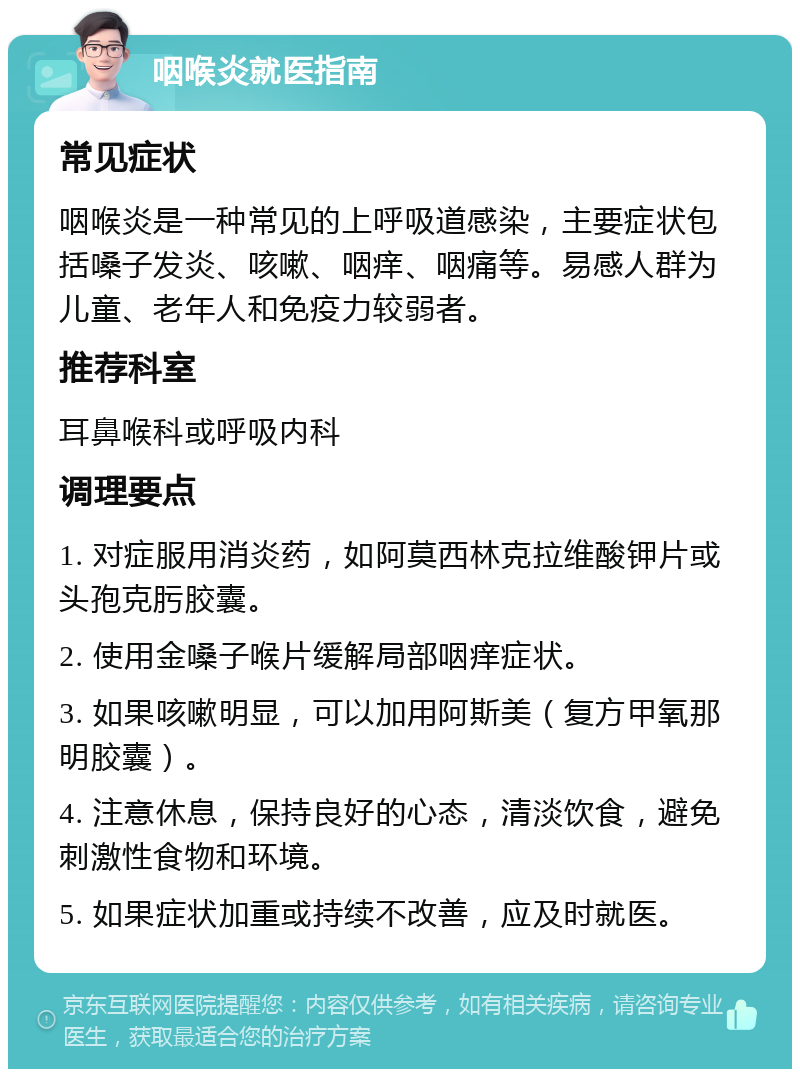 咽喉炎就医指南 常见症状 咽喉炎是一种常见的上呼吸道感染，主要症状包括嗓子发炎、咳嗽、咽痒、咽痛等。易感人群为儿童、老年人和免疫力较弱者。 推荐科室 耳鼻喉科或呼吸内科 调理要点 1. 对症服用消炎药，如阿莫西林克拉维酸钾片或头孢克肟胶囊。 2. 使用金嗓子喉片缓解局部咽痒症状。 3. 如果咳嗽明显，可以加用阿斯美（复方甲氧那明胶囊）。 4. 注意休息，保持良好的心态，清淡饮食，避免刺激性食物和环境。 5. 如果症状加重或持续不改善，应及时就医。