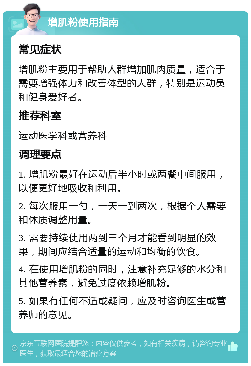 增肌粉使用指南 常见症状 增肌粉主要用于帮助人群增加肌肉质量，适合于需要增强体力和改善体型的人群，特别是运动员和健身爱好者。 推荐科室 运动医学科或营养科 调理要点 1. 增肌粉最好在运动后半小时或两餐中间服用，以便更好地吸收和利用。 2. 每次服用一勺，一天一到两次，根据个人需要和体质调整用量。 3. 需要持续使用两到三个月才能看到明显的效果，期间应结合适量的运动和均衡的饮食。 4. 在使用增肌粉的同时，注意补充足够的水分和其他营养素，避免过度依赖增肌粉。 5. 如果有任何不适或疑问，应及时咨询医生或营养师的意见。