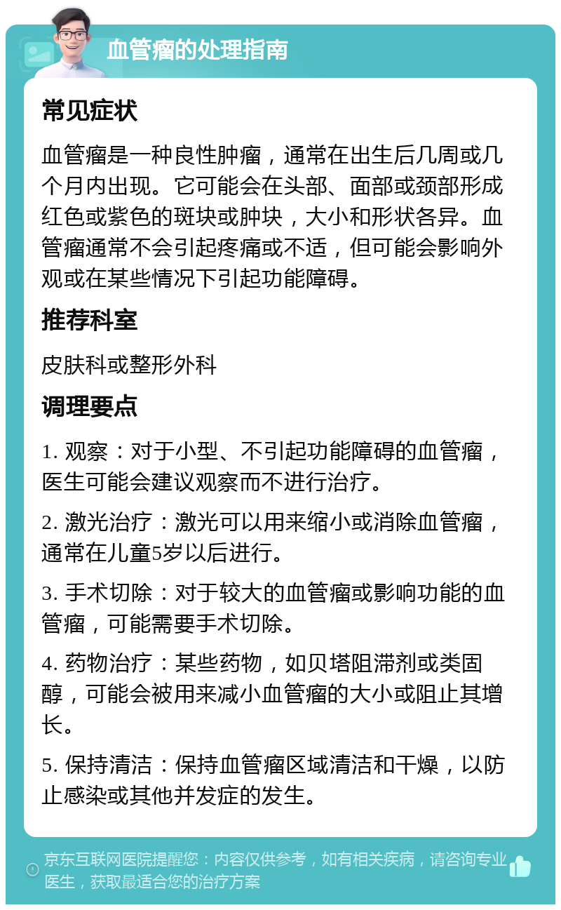 血管瘤的处理指南 常见症状 血管瘤是一种良性肿瘤，通常在出生后几周或几个月内出现。它可能会在头部、面部或颈部形成红色或紫色的斑块或肿块，大小和形状各异。血管瘤通常不会引起疼痛或不适，但可能会影响外观或在某些情况下引起功能障碍。 推荐科室 皮肤科或整形外科 调理要点 1. 观察：对于小型、不引起功能障碍的血管瘤，医生可能会建议观察而不进行治疗。 2. 激光治疗：激光可以用来缩小或消除血管瘤，通常在儿童5岁以后进行。 3. 手术切除：对于较大的血管瘤或影响功能的血管瘤，可能需要手术切除。 4. 药物治疗：某些药物，如贝塔阻滞剂或类固醇，可能会被用来减小血管瘤的大小或阻止其增长。 5. 保持清洁：保持血管瘤区域清洁和干燥，以防止感染或其他并发症的发生。