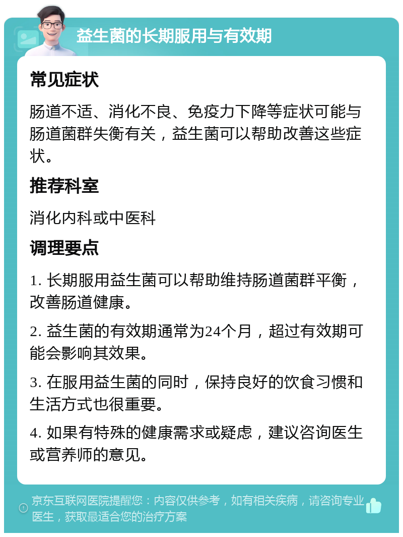 益生菌的长期服用与有效期 常见症状 肠道不适、消化不良、免疫力下降等症状可能与肠道菌群失衡有关，益生菌可以帮助改善这些症状。 推荐科室 消化内科或中医科 调理要点 1. 长期服用益生菌可以帮助维持肠道菌群平衡，改善肠道健康。 2. 益生菌的有效期通常为24个月，超过有效期可能会影响其效果。 3. 在服用益生菌的同时，保持良好的饮食习惯和生活方式也很重要。 4. 如果有特殊的健康需求或疑虑，建议咨询医生或营养师的意见。