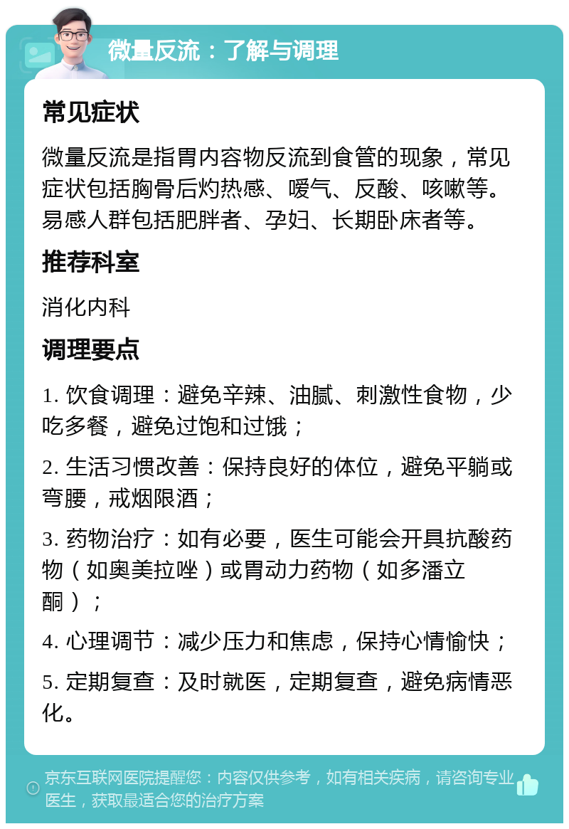 微量反流：了解与调理 常见症状 微量反流是指胃内容物反流到食管的现象，常见症状包括胸骨后灼热感、嗳气、反酸、咳嗽等。易感人群包括肥胖者、孕妇、长期卧床者等。 推荐科室 消化内科 调理要点 1. 饮食调理：避免辛辣、油腻、刺激性食物，少吃多餐，避免过饱和过饿； 2. 生活习惯改善：保持良好的体位，避免平躺或弯腰，戒烟限酒； 3. 药物治疗：如有必要，医生可能会开具抗酸药物（如奥美拉唑）或胃动力药物（如多潘立酮）； 4. 心理调节：减少压力和焦虑，保持心情愉快； 5. 定期复查：及时就医，定期复查，避免病情恶化。