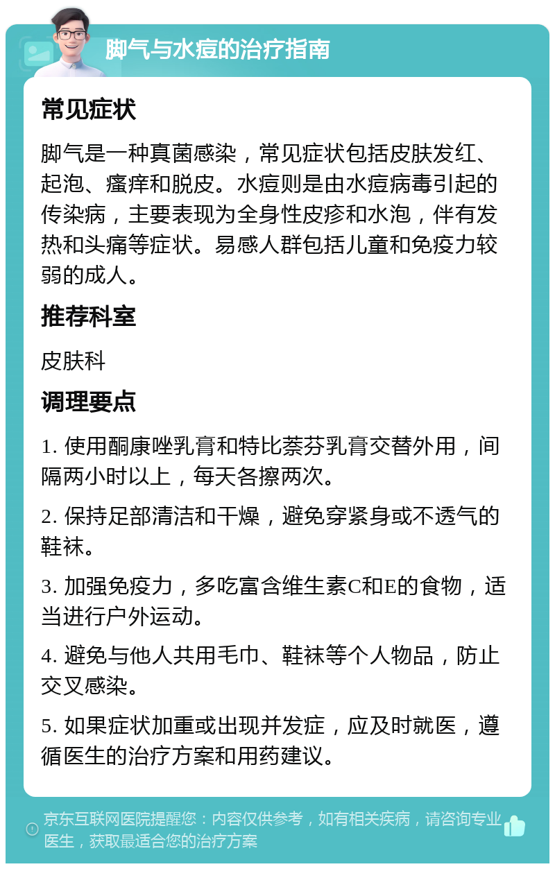 脚气与水痘的治疗指南 常见症状 脚气是一种真菌感染，常见症状包括皮肤发红、起泡、瘙痒和脱皮。水痘则是由水痘病毒引起的传染病，主要表现为全身性皮疹和水泡，伴有发热和头痛等症状。易感人群包括儿童和免疫力较弱的成人。 推荐科室 皮肤科 调理要点 1. 使用酮康唑乳膏和特比萘芬乳膏交替外用，间隔两小时以上，每天各擦两次。 2. 保持足部清洁和干燥，避免穿紧身或不透气的鞋袜。 3. 加强免疫力，多吃富含维生素C和E的食物，适当进行户外运动。 4. 避免与他人共用毛巾、鞋袜等个人物品，防止交叉感染。 5. 如果症状加重或出现并发症，应及时就医，遵循医生的治疗方案和用药建议。