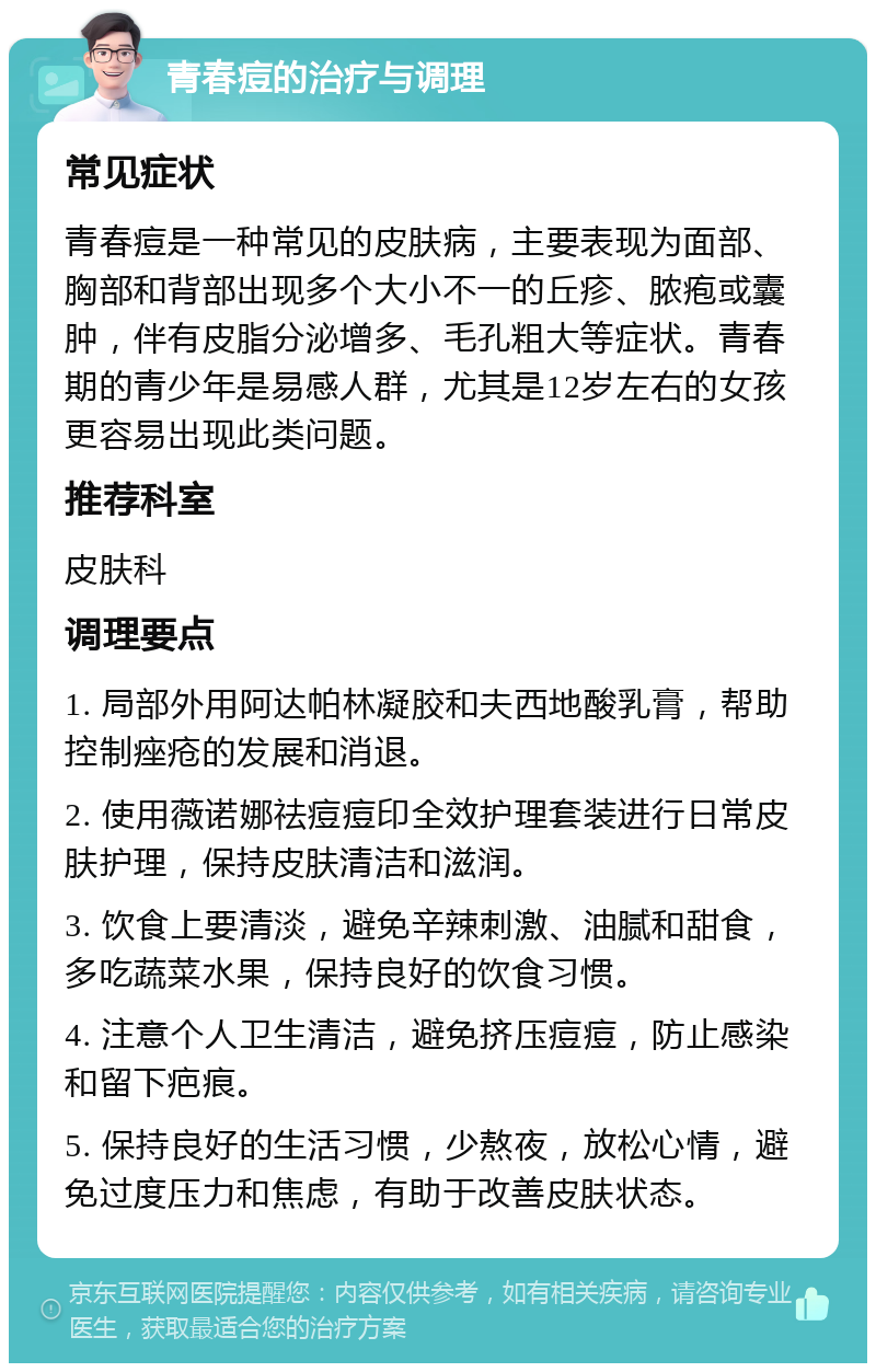 青春痘的治疗与调理 常见症状 青春痘是一种常见的皮肤病，主要表现为面部、胸部和背部出现多个大小不一的丘疹、脓疱或囊肿，伴有皮脂分泌增多、毛孔粗大等症状。青春期的青少年是易感人群，尤其是12岁左右的女孩更容易出现此类问题。 推荐科室 皮肤科 调理要点 1. 局部外用阿达帕林凝胶和夫西地酸乳膏，帮助控制痤疮的发展和消退。 2. 使用薇诺娜祛痘痘印全效护理套装进行日常皮肤护理，保持皮肤清洁和滋润。 3. 饮食上要清淡，避免辛辣刺激、油腻和甜食，多吃蔬菜水果，保持良好的饮食习惯。 4. 注意个人卫生清洁，避免挤压痘痘，防止感染和留下疤痕。 5. 保持良好的生活习惯，少熬夜，放松心情，避免过度压力和焦虑，有助于改善皮肤状态。