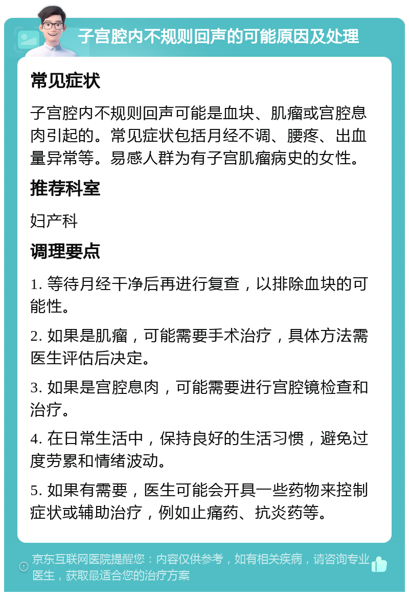 子宫腔内不规则回声的可能原因及处理 常见症状 子宫腔内不规则回声可能是血块、肌瘤或宫腔息肉引起的。常见症状包括月经不调、腰疼、出血量异常等。易感人群为有子宫肌瘤病史的女性。 推荐科室 妇产科 调理要点 1. 等待月经干净后再进行复查，以排除血块的可能性。 2. 如果是肌瘤，可能需要手术治疗，具体方法需医生评估后决定。 3. 如果是宫腔息肉，可能需要进行宫腔镜检查和治疗。 4. 在日常生活中，保持良好的生活习惯，避免过度劳累和情绪波动。 5. 如果有需要，医生可能会开具一些药物来控制症状或辅助治疗，例如止痛药、抗炎药等。