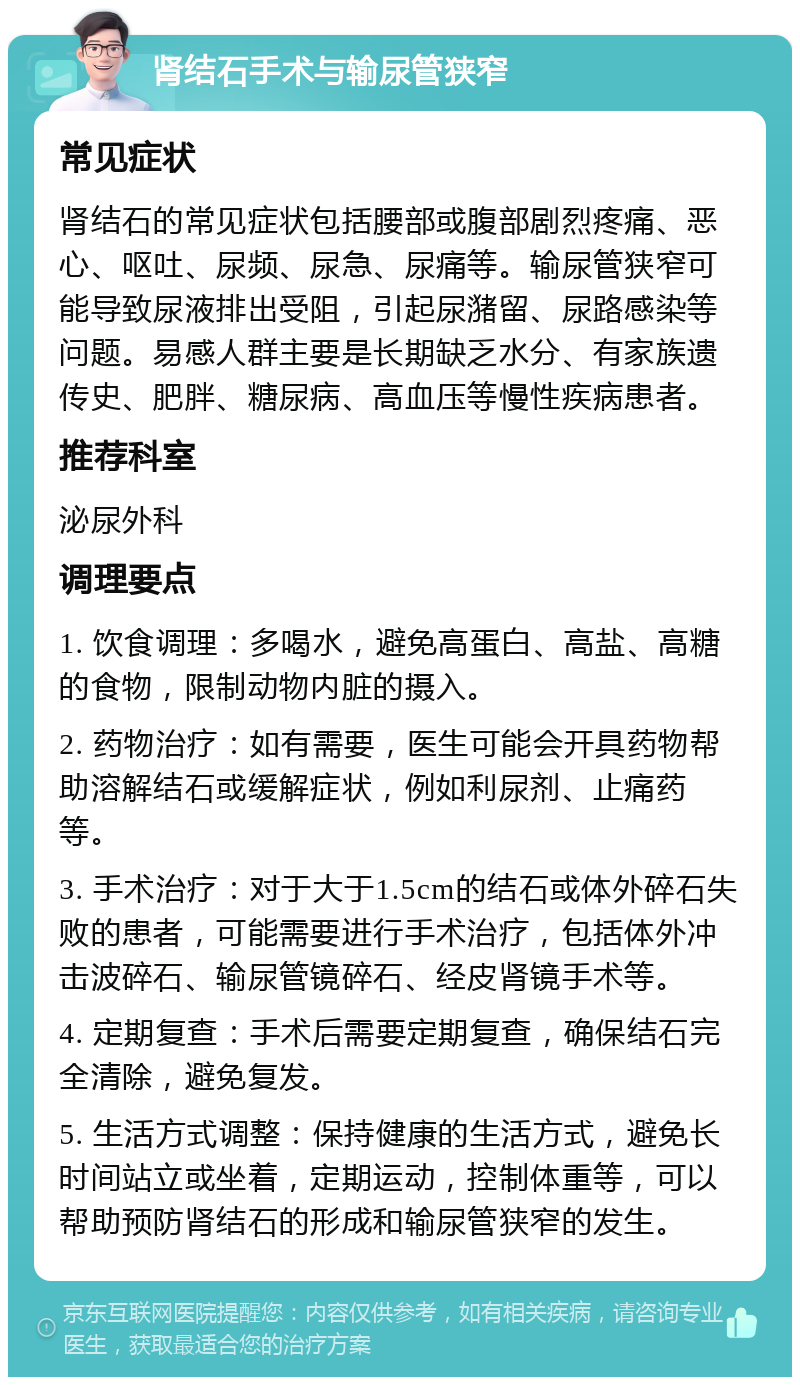 肾结石手术与输尿管狭窄 常见症状 肾结石的常见症状包括腰部或腹部剧烈疼痛、恶心、呕吐、尿频、尿急、尿痛等。输尿管狭窄可能导致尿液排出受阻，引起尿潴留、尿路感染等问题。易感人群主要是长期缺乏水分、有家族遗传史、肥胖、糖尿病、高血压等慢性疾病患者。 推荐科室 泌尿外科 调理要点 1. 饮食调理：多喝水，避免高蛋白、高盐、高糖的食物，限制动物内脏的摄入。 2. 药物治疗：如有需要，医生可能会开具药物帮助溶解结石或缓解症状，例如利尿剂、止痛药等。 3. 手术治疗：对于大于1.5cm的结石或体外碎石失败的患者，可能需要进行手术治疗，包括体外冲击波碎石、输尿管镜碎石、经皮肾镜手术等。 4. 定期复查：手术后需要定期复查，确保结石完全清除，避免复发。 5. 生活方式调整：保持健康的生活方式，避免长时间站立或坐着，定期运动，控制体重等，可以帮助预防肾结石的形成和输尿管狭窄的发生。