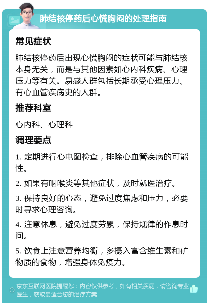 肺结核停药后心慌胸闷的处理指南 常见症状 肺结核停药后出现心慌胸闷的症状可能与肺结核本身无关，而是与其他因素如心内科疾病、心理压力等有关。易感人群包括长期承受心理压力、有心血管疾病史的人群。 推荐科室 心内科、心理科 调理要点 1. 定期进行心电图检查，排除心血管疾病的可能性。 2. 如果有咽喉炎等其他症状，及时就医治疗。 3. 保持良好的心态，避免过度焦虑和压力，必要时寻求心理咨询。 4. 注意休息，避免过度劳累，保持规律的作息时间。 5. 饮食上注意营养均衡，多摄入富含维生素和矿物质的食物，增强身体免疫力。