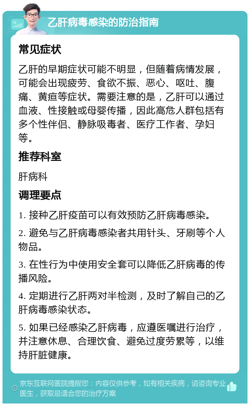 乙肝病毒感染的防治指南 常见症状 乙肝的早期症状可能不明显，但随着病情发展，可能会出现疲劳、食欲不振、恶心、呕吐、腹痛、黄疸等症状。需要注意的是，乙肝可以通过血液、性接触或母婴传播，因此高危人群包括有多个性伴侣、静脉吸毒者、医疗工作者、孕妇等。 推荐科室 肝病科 调理要点 1. 接种乙肝疫苗可以有效预防乙肝病毒感染。 2. 避免与乙肝病毒感染者共用针头、牙刷等个人物品。 3. 在性行为中使用安全套可以降低乙肝病毒的传播风险。 4. 定期进行乙肝两对半检测，及时了解自己的乙肝病毒感染状态。 5. 如果已经感染乙肝病毒，应遵医嘱进行治疗，并注意休息、合理饮食、避免过度劳累等，以维持肝脏健康。