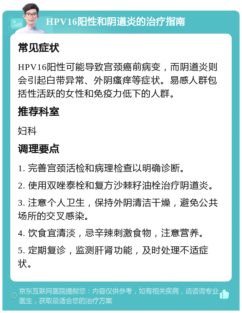 HPV16阳性和阴道炎的治疗指南 常见症状 HPV16阳性可能导致宫颈癌前病变，而阴道炎则会引起白带异常、外阴瘙痒等症状。易感人群包括性活跃的女性和免疫力低下的人群。 推荐科室 妇科 调理要点 1. 完善宫颈活检和病理检查以明确诊断。 2. 使用双唑泰栓和复方沙棘籽油栓治疗阴道炎。 3. 注意个人卫生，保持外阴清洁干燥，避免公共场所的交叉感染。 4. 饮食宜清淡，忌辛辣刺激食物，注意营养。 5. 定期复诊，监测肝肾功能，及时处理不适症状。