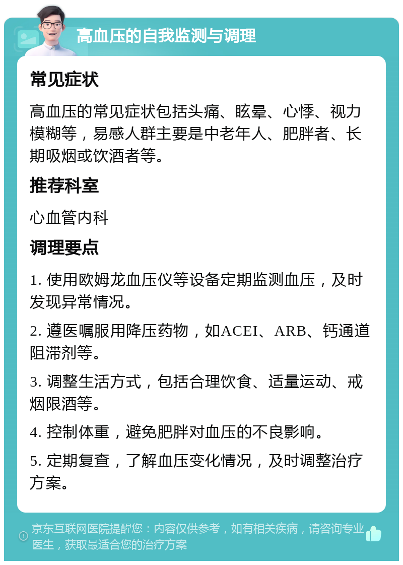 高血压的自我监测与调理 常见症状 高血压的常见症状包括头痛、眩晕、心悸、视力模糊等，易感人群主要是中老年人、肥胖者、长期吸烟或饮酒者等。 推荐科室 心血管内科 调理要点 1. 使用欧姆龙血压仪等设备定期监测血压，及时发现异常情况。 2. 遵医嘱服用降压药物，如ACEI、ARB、钙通道阻滞剂等。 3. 调整生活方式，包括合理饮食、适量运动、戒烟限酒等。 4. 控制体重，避免肥胖对血压的不良影响。 5. 定期复查，了解血压变化情况，及时调整治疗方案。