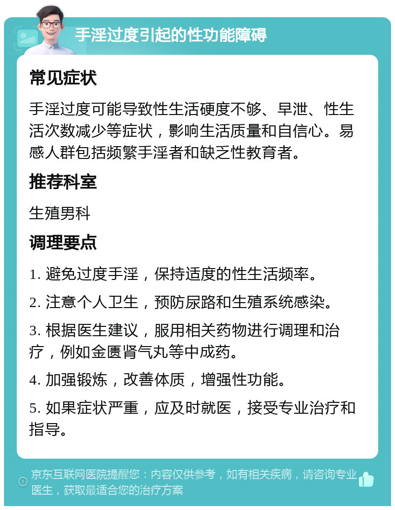 手淫过度引起的性功能障碍 常见症状 手淫过度可能导致性生活硬度不够、早泄、性生活次数减少等症状，影响生活质量和自信心。易感人群包括频繁手淫者和缺乏性教育者。 推荐科室 生殖男科 调理要点 1. 避免过度手淫，保持适度的性生活频率。 2. 注意个人卫生，预防尿路和生殖系统感染。 3. 根据医生建议，服用相关药物进行调理和治疗，例如金匮肾气丸等中成药。 4. 加强锻炼，改善体质，增强性功能。 5. 如果症状严重，应及时就医，接受专业治疗和指导。