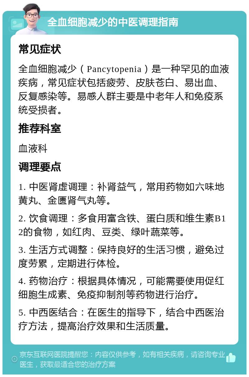 全血细胞减少的中医调理指南 常见症状 全血细胞减少（Pancytopenia）是一种罕见的血液疾病，常见症状包括疲劳、皮肤苍白、易出血、反复感染等。易感人群主要是中老年人和免疫系统受损者。 推荐科室 血液科 调理要点 1. 中医肾虚调理：补肾益气，常用药物如六味地黄丸、金匮肾气丸等。 2. 饮食调理：多食用富含铁、蛋白质和维生素B12的食物，如红肉、豆类、绿叶蔬菜等。 3. 生活方式调整：保持良好的生活习惯，避免过度劳累，定期进行体检。 4. 药物治疗：根据具体情况，可能需要使用促红细胞生成素、免疫抑制剂等药物进行治疗。 5. 中西医结合：在医生的指导下，结合中西医治疗方法，提高治疗效果和生活质量。