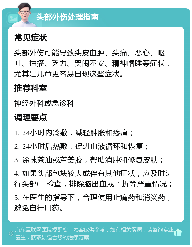 头部外伤处理指南 常见症状 头部外伤可能导致头皮血肿、头痛、恶心、呕吐、抽搐、乏力、哭闹不安、精神嗜睡等症状，尤其是儿童更容易出现这些症状。 推荐科室 神经外科或急诊科 调理要点 1. 24小时内冷敷，减轻肿胀和疼痛； 2. 24小时后热敷，促进血液循环和恢复； 3. 涂抹茶油或芦荟胶，帮助消肿和修复皮肤； 4. 如果头部包块较大或伴有其他症状，应及时进行头部CT检查，排除脑出血或骨折等严重情况； 5. 在医生的指导下，合理使用止痛药和消炎药，避免自行用药。