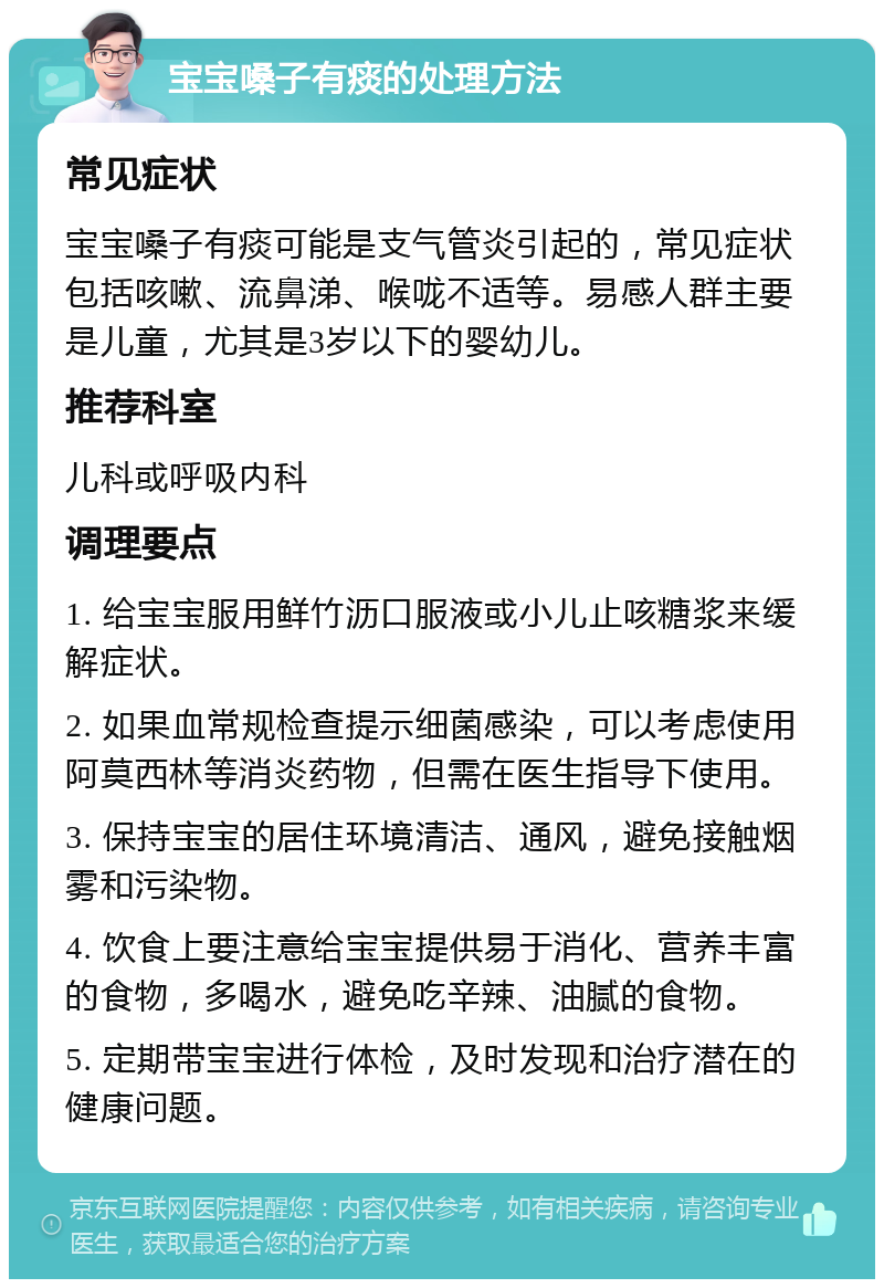 宝宝嗓子有痰的处理方法 常见症状 宝宝嗓子有痰可能是支气管炎引起的，常见症状包括咳嗽、流鼻涕、喉咙不适等。易感人群主要是儿童，尤其是3岁以下的婴幼儿。 推荐科室 儿科或呼吸内科 调理要点 1. 给宝宝服用鲜竹沥口服液或小儿止咳糖浆来缓解症状。 2. 如果血常规检查提示细菌感染，可以考虑使用阿莫西林等消炎药物，但需在医生指导下使用。 3. 保持宝宝的居住环境清洁、通风，避免接触烟雾和污染物。 4. 饮食上要注意给宝宝提供易于消化、营养丰富的食物，多喝水，避免吃辛辣、油腻的食物。 5. 定期带宝宝进行体检，及时发现和治疗潜在的健康问题。