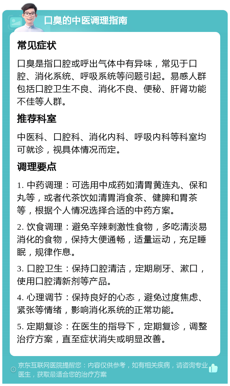 口臭的中医调理指南 常见症状 口臭是指口腔或呼出气体中有异味，常见于口腔、消化系统、呼吸系统等问题引起。易感人群包括口腔卫生不良、消化不良、便秘、肝肾功能不佳等人群。 推荐科室 中医科、口腔科、消化内科、呼吸内科等科室均可就诊，视具体情况而定。 调理要点 1. 中药调理：可选用中成药如清胃黄连丸、保和丸等，或者代茶饮如清胃消食茶、健脾和胃茶等，根据个人情况选择合适的中药方案。 2. 饮食调理：避免辛辣刺激性食物，多吃清淡易消化的食物，保持大便通畅，适量运动，充足睡眠，规律作息。 3. 口腔卫生：保持口腔清洁，定期刷牙、漱口，使用口腔清新剂等产品。 4. 心理调节：保持良好的心态，避免过度焦虑、紧张等情绪，影响消化系统的正常功能。 5. 定期复诊：在医生的指导下，定期复诊，调整治疗方案，直至症状消失或明显改善。