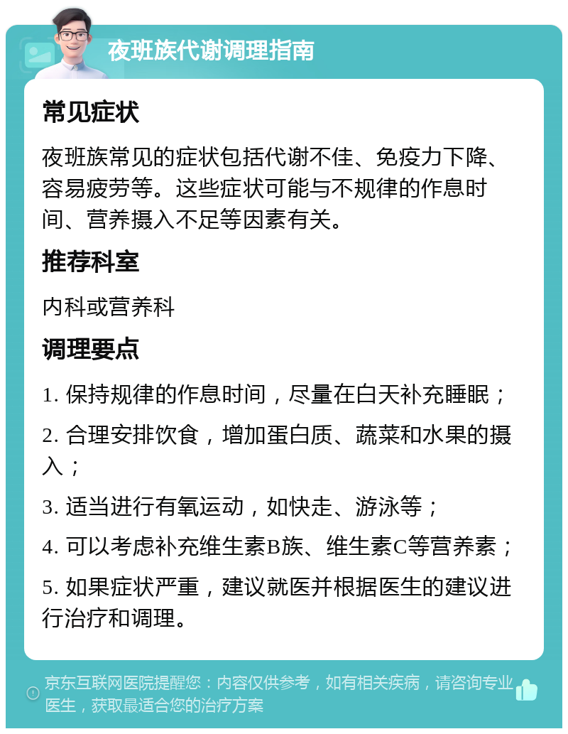 夜班族代谢调理指南 常见症状 夜班族常见的症状包括代谢不佳、免疫力下降、容易疲劳等。这些症状可能与不规律的作息时间、营养摄入不足等因素有关。 推荐科室 内科或营养科 调理要点 1. 保持规律的作息时间，尽量在白天补充睡眠； 2. 合理安排饮食，增加蛋白质、蔬菜和水果的摄入； 3. 适当进行有氧运动，如快走、游泳等； 4. 可以考虑补充维生素B族、维生素C等营养素； 5. 如果症状严重，建议就医并根据医生的建议进行治疗和调理。