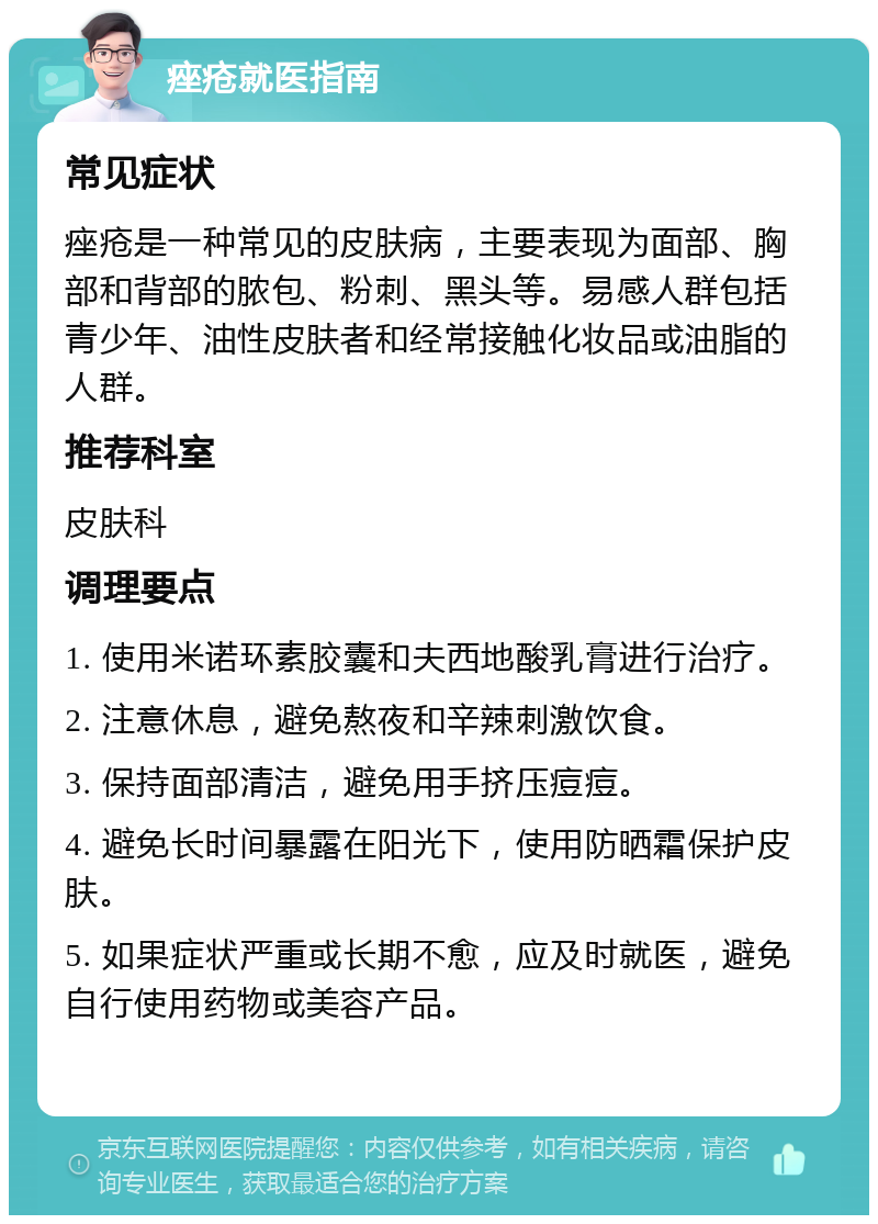 痤疮就医指南 常见症状 痤疮是一种常见的皮肤病，主要表现为面部、胸部和背部的脓包、粉刺、黑头等。易感人群包括青少年、油性皮肤者和经常接触化妆品或油脂的人群。 推荐科室 皮肤科 调理要点 1. 使用米诺环素胶囊和夫西地酸乳膏进行治疗。 2. 注意休息，避免熬夜和辛辣刺激饮食。 3. 保持面部清洁，避免用手挤压痘痘。 4. 避免长时间暴露在阳光下，使用防晒霜保护皮肤。 5. 如果症状严重或长期不愈，应及时就医，避免自行使用药物或美容产品。