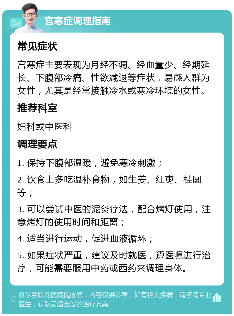 宫寒症调理指南 常见症状 宫寒症主要表现为月经不调、经血量少、经期延长、下腹部冷痛、性欲减退等症状，易感人群为女性，尤其是经常接触冷水或寒冷环境的女性。 推荐科室 妇科或中医科 调理要点 1. 保持下腹部温暖，避免寒冷刺激； 2. 饮食上多吃温补食物，如生姜、红枣、桂圆等； 3. 可以尝试中医的泥灸疗法，配合烤灯使用，注意烤灯的使用时间和距离； 4. 适当进行运动，促进血液循环； 5. 如果症状严重，建议及时就医，遵医嘱进行治疗，可能需要服用中药或西药来调理身体。