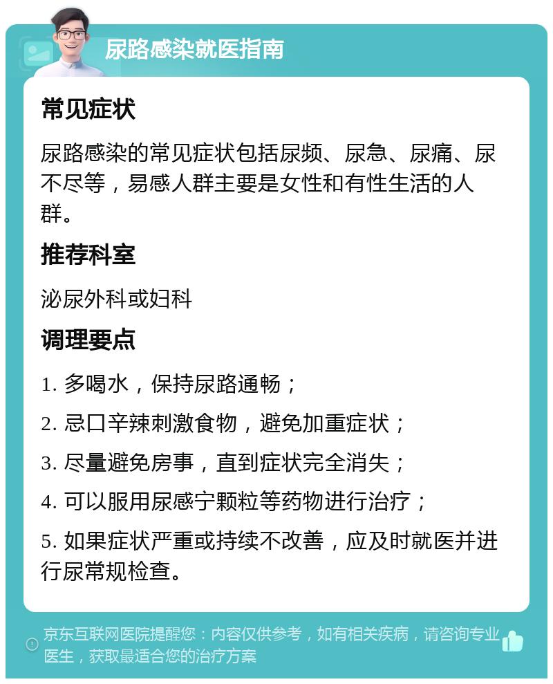 尿路感染就医指南 常见症状 尿路感染的常见症状包括尿频、尿急、尿痛、尿不尽等，易感人群主要是女性和有性生活的人群。 推荐科室 泌尿外科或妇科 调理要点 1. 多喝水，保持尿路通畅； 2. 忌口辛辣刺激食物，避免加重症状； 3. 尽量避免房事，直到症状完全消失； 4. 可以服用尿感宁颗粒等药物进行治疗； 5. 如果症状严重或持续不改善，应及时就医并进行尿常规检查。