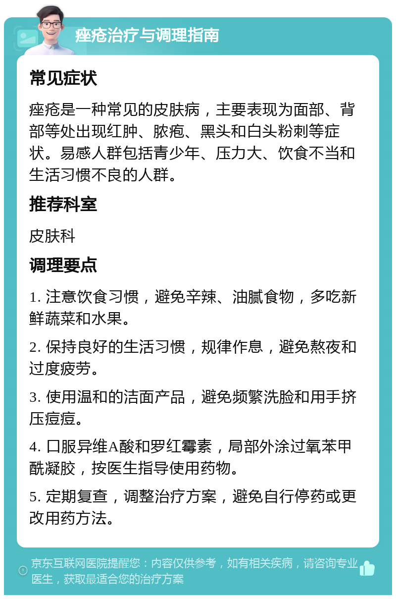 痤疮治疗与调理指南 常见症状 痤疮是一种常见的皮肤病，主要表现为面部、背部等处出现红肿、脓疱、黑头和白头粉刺等症状。易感人群包括青少年、压力大、饮食不当和生活习惯不良的人群。 推荐科室 皮肤科 调理要点 1. 注意饮食习惯，避免辛辣、油腻食物，多吃新鲜蔬菜和水果。 2. 保持良好的生活习惯，规律作息，避免熬夜和过度疲劳。 3. 使用温和的洁面产品，避免频繁洗脸和用手挤压痘痘。 4. 口服异维A酸和罗红霉素，局部外涂过氧苯甲酰凝胶，按医生指导使用药物。 5. 定期复查，调整治疗方案，避免自行停药或更改用药方法。