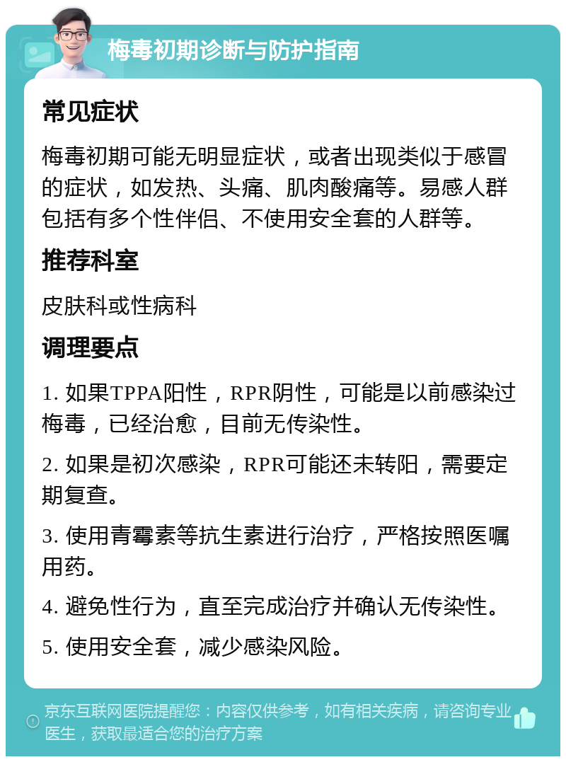 梅毒初期诊断与防护指南 常见症状 梅毒初期可能无明显症状，或者出现类似于感冒的症状，如发热、头痛、肌肉酸痛等。易感人群包括有多个性伴侣、不使用安全套的人群等。 推荐科室 皮肤科或性病科 调理要点 1. 如果TPPA阳性，RPR阴性，可能是以前感染过梅毒，已经治愈，目前无传染性。 2. 如果是初次感染，RPR可能还未转阳，需要定期复查。 3. 使用青霉素等抗生素进行治疗，严格按照医嘱用药。 4. 避免性行为，直至完成治疗并确认无传染性。 5. 使用安全套，减少感染风险。