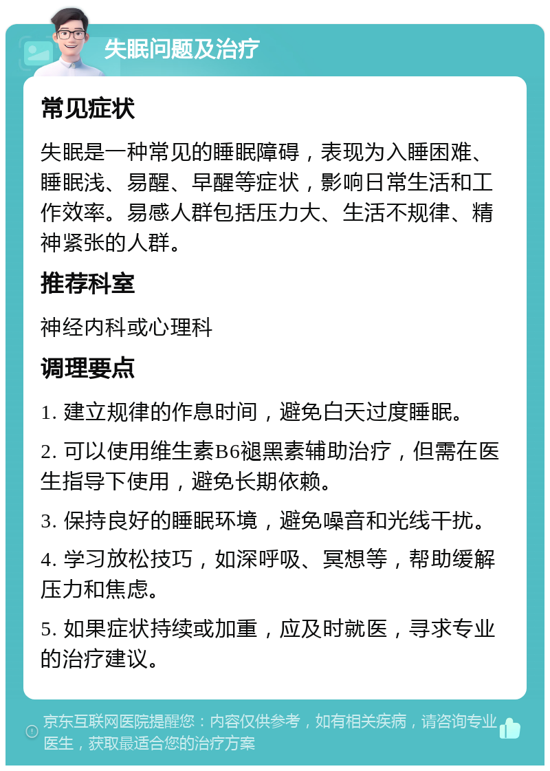 失眠问题及治疗 常见症状 失眠是一种常见的睡眠障碍，表现为入睡困难、睡眠浅、易醒、早醒等症状，影响日常生活和工作效率。易感人群包括压力大、生活不规律、精神紧张的人群。 推荐科室 神经内科或心理科 调理要点 1. 建立规律的作息时间，避免白天过度睡眠。 2. 可以使用维生素B6褪黑素辅助治疗，但需在医生指导下使用，避免长期依赖。 3. 保持良好的睡眠环境，避免噪音和光线干扰。 4. 学习放松技巧，如深呼吸、冥想等，帮助缓解压力和焦虑。 5. 如果症状持续或加重，应及时就医，寻求专业的治疗建议。