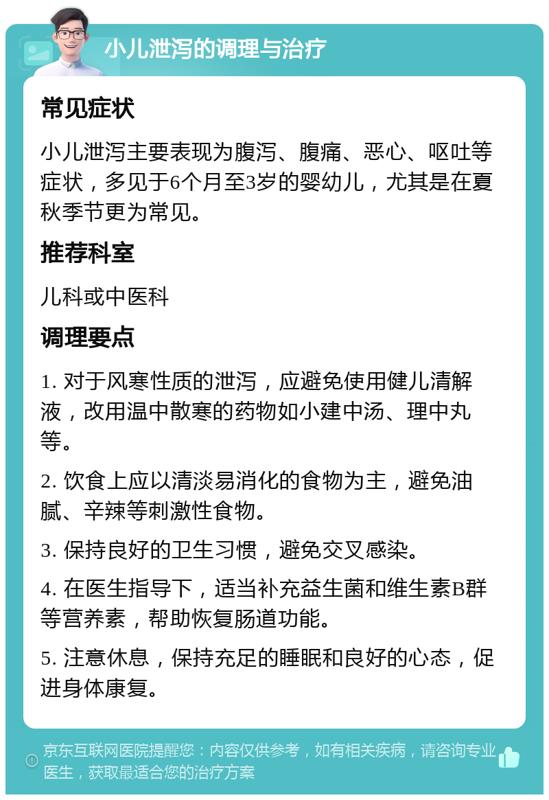 小儿泄泻的调理与治疗 常见症状 小儿泄泻主要表现为腹泻、腹痛、恶心、呕吐等症状，多见于6个月至3岁的婴幼儿，尤其是在夏秋季节更为常见。 推荐科室 儿科或中医科 调理要点 1. 对于风寒性质的泄泻，应避免使用健儿清解液，改用温中散寒的药物如小建中汤、理中丸等。 2. 饮食上应以清淡易消化的食物为主，避免油腻、辛辣等刺激性食物。 3. 保持良好的卫生习惯，避免交叉感染。 4. 在医生指导下，适当补充益生菌和维生素B群等营养素，帮助恢复肠道功能。 5. 注意休息，保持充足的睡眠和良好的心态，促进身体康复。