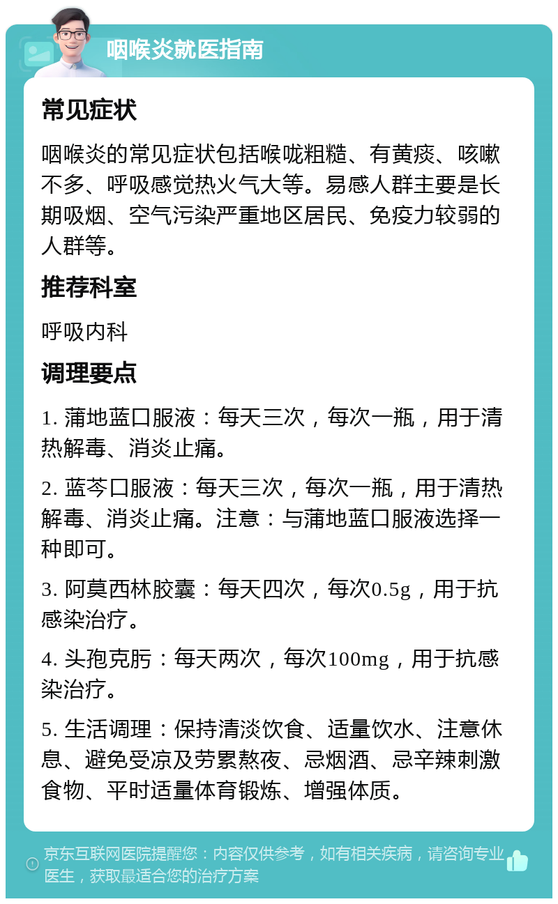 咽喉炎就医指南 常见症状 咽喉炎的常见症状包括喉咙粗糙、有黄痰、咳嗽不多、呼吸感觉热火气大等。易感人群主要是长期吸烟、空气污染严重地区居民、免疫力较弱的人群等。 推荐科室 呼吸内科 调理要点 1. 蒲地蓝口服液：每天三次，每次一瓶，用于清热解毒、消炎止痛。 2. 蓝芩口服液：每天三次，每次一瓶，用于清热解毒、消炎止痛。注意：与蒲地蓝口服液选择一种即可。 3. 阿莫西林胶囊：每天四次，每次0.5g，用于抗感染治疗。 4. 头孢克肟：每天两次，每次100mg，用于抗感染治疗。 5. 生活调理：保持清淡饮食、适量饮水、注意休息、避免受凉及劳累熬夜、忌烟酒、忌辛辣刺激食物、平时适量体育锻炼、增强体质。