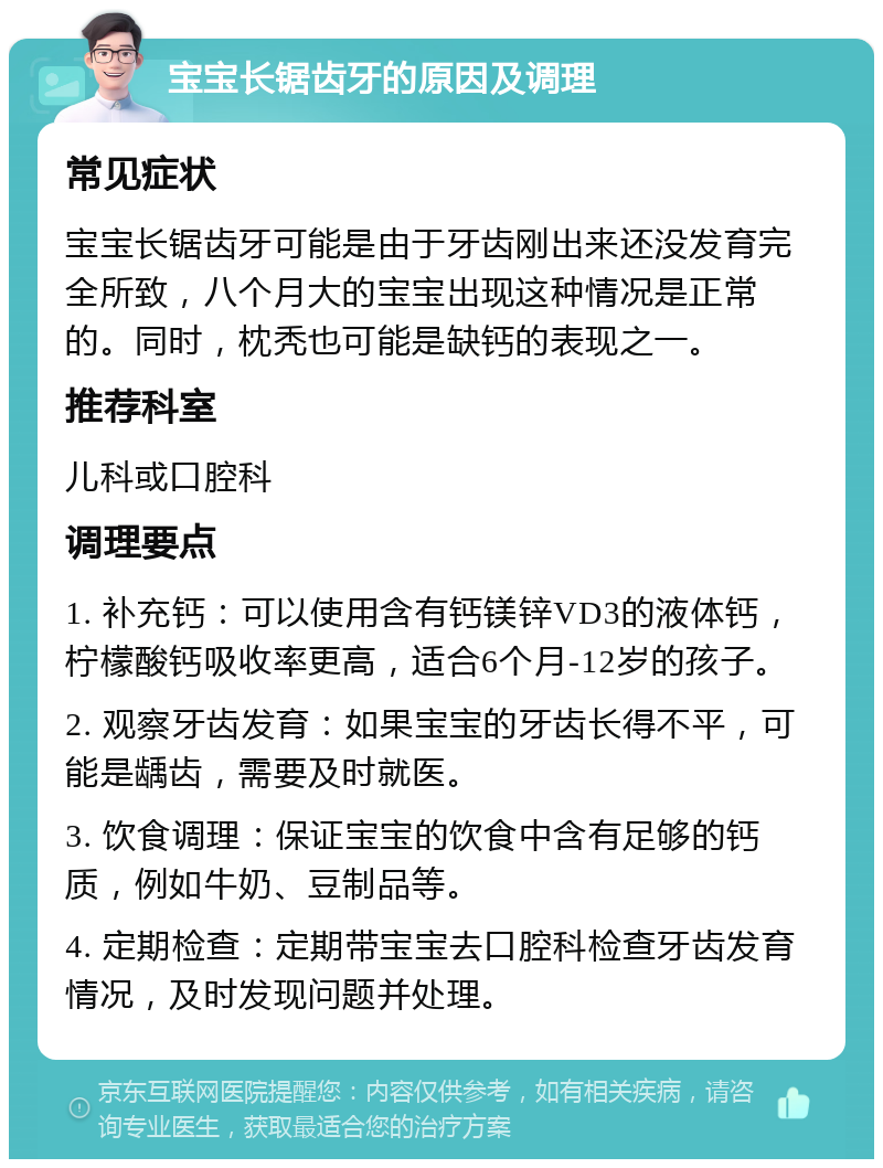 宝宝长锯齿牙的原因及调理 常见症状 宝宝长锯齿牙可能是由于牙齿刚出来还没发育完全所致，八个月大的宝宝出现这种情况是正常的。同时，枕秃也可能是缺钙的表现之一。 推荐科室 儿科或口腔科 调理要点 1. 补充钙：可以使用含有钙镁锌VD3的液体钙，柠檬酸钙吸收率更高，适合6个月-12岁的孩子。 2. 观察牙齿发育：如果宝宝的牙齿长得不平，可能是龋齿，需要及时就医。 3. 饮食调理：保证宝宝的饮食中含有足够的钙质，例如牛奶、豆制品等。 4. 定期检查：定期带宝宝去口腔科检查牙齿发育情况，及时发现问题并处理。