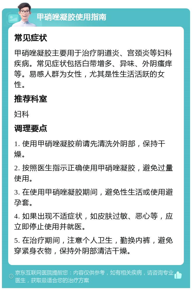 甲硝唑凝胶使用指南 常见症状 甲硝唑凝胶主要用于治疗阴道炎、宫颈炎等妇科疾病。常见症状包括白带增多、异味、外阴瘙痒等。易感人群为女性，尤其是性生活活跃的女性。 推荐科室 妇科 调理要点 1. 使用甲硝唑凝胶前请先清洗外阴部，保持干燥。 2. 按照医生指示正确使用甲硝唑凝胶，避免过量使用。 3. 在使用甲硝唑凝胶期间，避免性生活或使用避孕套。 4. 如果出现不适症状，如皮肤过敏、恶心等，应立即停止使用并就医。 5. 在治疗期间，注意个人卫生，勤换内裤，避免穿紧身衣物，保持外阴部清洁干燥。