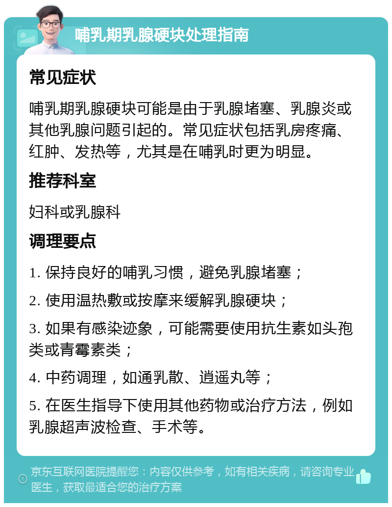 哺乳期乳腺硬块处理指南 常见症状 哺乳期乳腺硬块可能是由于乳腺堵塞、乳腺炎或其他乳腺问题引起的。常见症状包括乳房疼痛、红肿、发热等，尤其是在哺乳时更为明显。 推荐科室 妇科或乳腺科 调理要点 1. 保持良好的哺乳习惯，避免乳腺堵塞； 2. 使用温热敷或按摩来缓解乳腺硬块； 3. 如果有感染迹象，可能需要使用抗生素如头孢类或青霉素类； 4. 中药调理，如通乳散、逍遥丸等； 5. 在医生指导下使用其他药物或治疗方法，例如乳腺超声波检查、手术等。