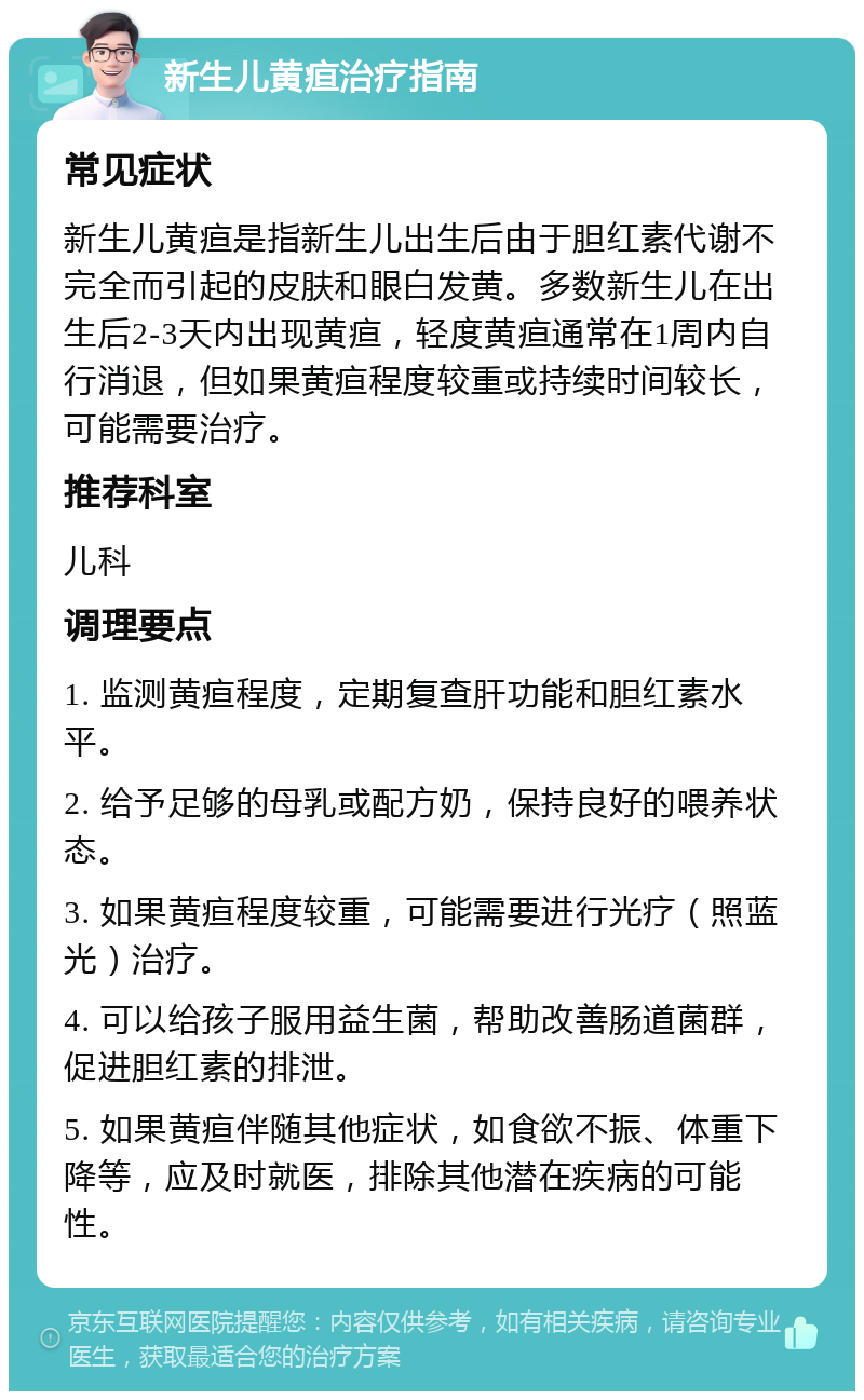 新生儿黄疸治疗指南 常见症状 新生儿黄疸是指新生儿出生后由于胆红素代谢不完全而引起的皮肤和眼白发黄。多数新生儿在出生后2-3天内出现黄疸，轻度黄疸通常在1周内自行消退，但如果黄疸程度较重或持续时间较长，可能需要治疗。 推荐科室 儿科 调理要点 1. 监测黄疸程度，定期复查肝功能和胆红素水平。 2. 给予足够的母乳或配方奶，保持良好的喂养状态。 3. 如果黄疸程度较重，可能需要进行光疗（照蓝光）治疗。 4. 可以给孩子服用益生菌，帮助改善肠道菌群，促进胆红素的排泄。 5. 如果黄疸伴随其他症状，如食欲不振、体重下降等，应及时就医，排除其他潜在疾病的可能性。