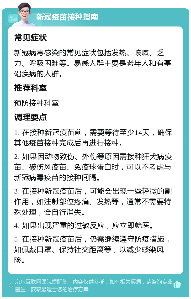 新冠疫苗接种指南 常见症状 新冠病毒感染的常见症状包括发热、咳嗽、乏力、呼吸困难等。易感人群主要是老年人和有基础疾病的人群。 推荐科室 预防接种科室 调理要点 1. 在接种新冠疫苗前，需要等待至少14天，确保其他疫苗接种完成后再进行接种。 2. 如果因动物致伤、外伤等原因需接种狂犬病疫苗、破伤风疫苗、免疫球蛋白时，可以不考虑与新冠病毒疫苗的接种间隔。 3. 在接种新冠疫苗后，可能会出现一些轻微的副作用，如注射部位疼痛、发热等，通常不需要特殊处理，会自行消失。 4. 如果出现严重的过敏反应，应立即就医。 5. 在接种新冠疫苗后，仍需继续遵守防疫措施，如佩戴口罩、保持社交距离等，以减少感染风险。