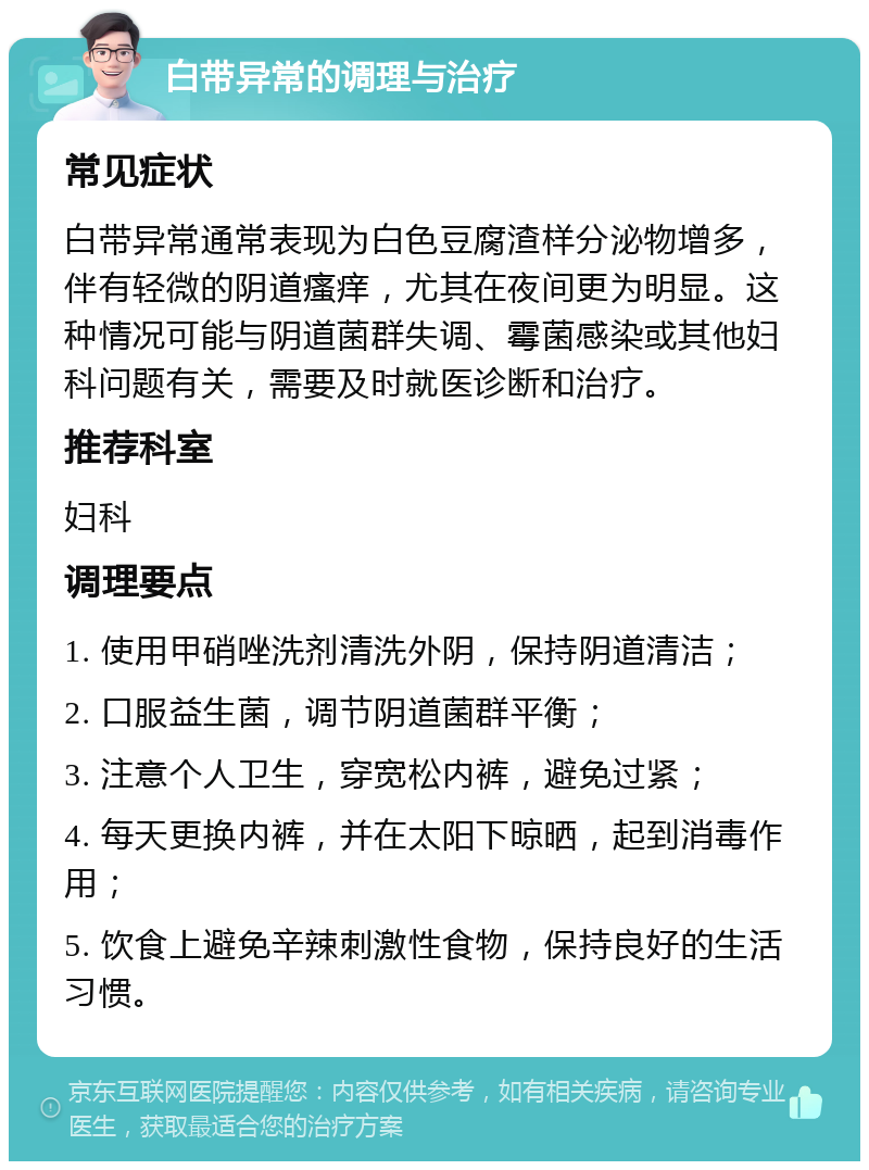 白带异常的调理与治疗 常见症状 白带异常通常表现为白色豆腐渣样分泌物增多，伴有轻微的阴道瘙痒，尤其在夜间更为明显。这种情况可能与阴道菌群失调、霉菌感染或其他妇科问题有关，需要及时就医诊断和治疗。 推荐科室 妇科 调理要点 1. 使用甲硝唑洗剂清洗外阴，保持阴道清洁； 2. 口服益生菌，调节阴道菌群平衡； 3. 注意个人卫生，穿宽松内裤，避免过紧； 4. 每天更换内裤，并在太阳下晾晒，起到消毒作用； 5. 饮食上避免辛辣刺激性食物，保持良好的生活习惯。