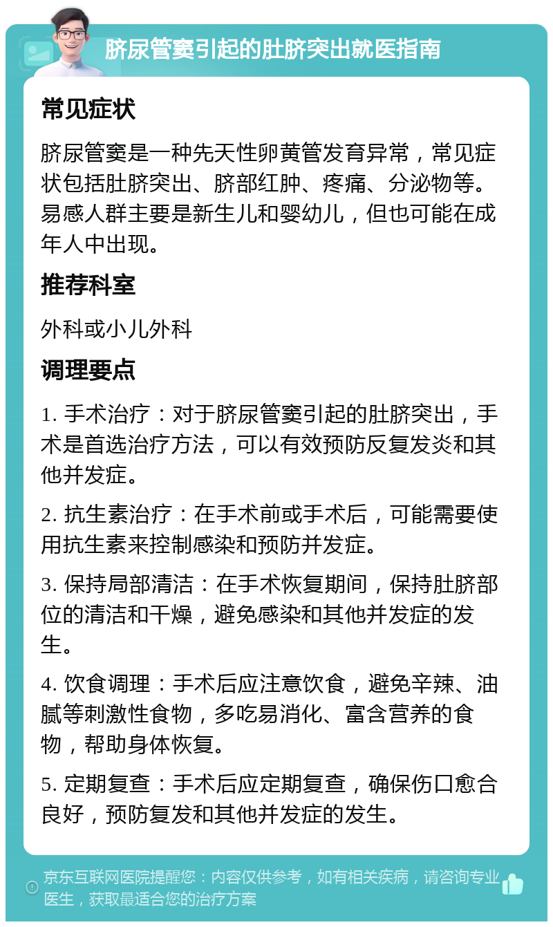 脐尿管窦引起的肚脐突出就医指南 常见症状 脐尿管窦是一种先天性卵黄管发育异常，常见症状包括肚脐突出、脐部红肿、疼痛、分泌物等。易感人群主要是新生儿和婴幼儿，但也可能在成年人中出现。 推荐科室 外科或小儿外科 调理要点 1. 手术治疗：对于脐尿管窦引起的肚脐突出，手术是首选治疗方法，可以有效预防反复发炎和其他并发症。 2. 抗生素治疗：在手术前或手术后，可能需要使用抗生素来控制感染和预防并发症。 3. 保持局部清洁：在手术恢复期间，保持肚脐部位的清洁和干燥，避免感染和其他并发症的发生。 4. 饮食调理：手术后应注意饮食，避免辛辣、油腻等刺激性食物，多吃易消化、富含营养的食物，帮助身体恢复。 5. 定期复查：手术后应定期复查，确保伤口愈合良好，预防复发和其他并发症的发生。