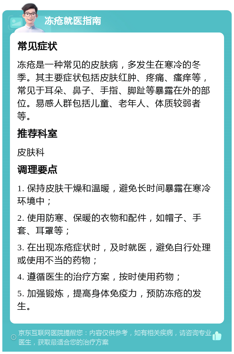 冻疮就医指南 常见症状 冻疮是一种常见的皮肤病，多发生在寒冷的冬季。其主要症状包括皮肤红肿、疼痛、瘙痒等，常见于耳朵、鼻子、手指、脚趾等暴露在外的部位。易感人群包括儿童、老年人、体质较弱者等。 推荐科室 皮肤科 调理要点 1. 保持皮肤干燥和温暖，避免长时间暴露在寒冷环境中； 2. 使用防寒、保暖的衣物和配件，如帽子、手套、耳罩等； 3. 在出现冻疮症状时，及时就医，避免自行处理或使用不当的药物； 4. 遵循医生的治疗方案，按时使用药物； 5. 加强锻炼，提高身体免疫力，预防冻疮的发生。