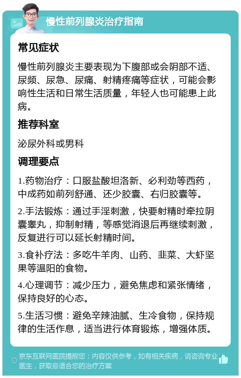 慢性前列腺炎治疗指南 常见症状 慢性前列腺炎主要表现为下腹部或会阴部不适、尿频、尿急、尿痛、射精疼痛等症状，可能会影响性生活和日常生活质量，年轻人也可能患上此病。 推荐科室 泌尿外科或男科 调理要点 1.药物治疗：口服盐酸坦洛新、必利劲等西药，中成药如前列舒通、还少胶囊、右归胶囊等。 2.手法锻炼：通过手淫刺激，快要射精时牵拉阴囊睾丸，抑制射精，等感觉消退后再继续刺激，反复进行可以延长射精时间。 3.食补疗法：多吃牛羊肉、山药、韭菜、大虾坚果等温阳的食物。 4.心理调节：减少压力，避免焦虑和紧张情绪，保持良好的心态。 5.生活习惯：避免辛辣油腻、生冷食物，保持规律的生活作息，适当进行体育锻炼，增强体质。