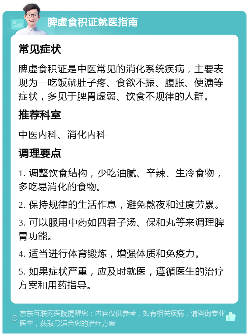 脾虚食积证就医指南 常见症状 脾虚食积证是中医常见的消化系统疾病，主要表现为一吃饭就肚子疼、食欲不振、腹胀、便溏等症状，多见于脾胃虚弱、饮食不规律的人群。 推荐科室 中医内科、消化内科 调理要点 1. 调整饮食结构，少吃油腻、辛辣、生冷食物，多吃易消化的食物。 2. 保持规律的生活作息，避免熬夜和过度劳累。 3. 可以服用中药如四君子汤、保和丸等来调理脾胃功能。 4. 适当进行体育锻炼，增强体质和免疫力。 5. 如果症状严重，应及时就医，遵循医生的治疗方案和用药指导。