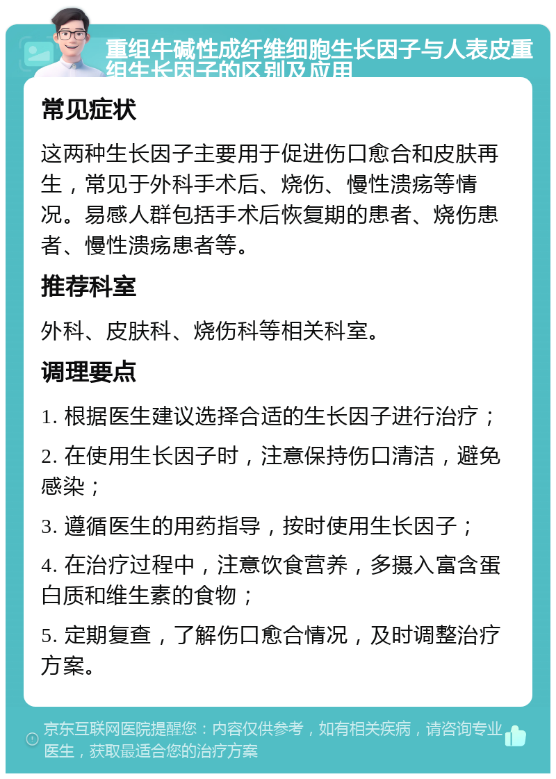 重组牛碱性成纤维细胞生长因子与人表皮重组生长因子的区别及应用 常见症状 这两种生长因子主要用于促进伤口愈合和皮肤再生，常见于外科手术后、烧伤、慢性溃疡等情况。易感人群包括手术后恢复期的患者、烧伤患者、慢性溃疡患者等。 推荐科室 外科、皮肤科、烧伤科等相关科室。 调理要点 1. 根据医生建议选择合适的生长因子进行治疗； 2. 在使用生长因子时，注意保持伤口清洁，避免感染； 3. 遵循医生的用药指导，按时使用生长因子； 4. 在治疗过程中，注意饮食营养，多摄入富含蛋白质和维生素的食物； 5. 定期复查，了解伤口愈合情况，及时调整治疗方案。