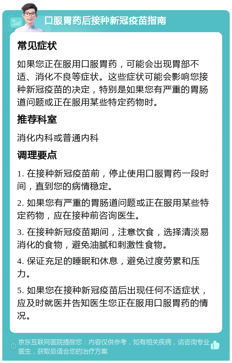 口服胃药后接种新冠疫苗指南 常见症状 如果您正在服用口服胃药，可能会出现胃部不适、消化不良等症状。这些症状可能会影响您接种新冠疫苗的决定，特别是如果您有严重的胃肠道问题或正在服用某些特定药物时。 推荐科室 消化内科或普通内科 调理要点 1. 在接种新冠疫苗前，停止使用口服胃药一段时间，直到您的病情稳定。 2. 如果您有严重的胃肠道问题或正在服用某些特定药物，应在接种前咨询医生。 3. 在接种新冠疫苗期间，注意饮食，选择清淡易消化的食物，避免油腻和刺激性食物。 4. 保证充足的睡眠和休息，避免过度劳累和压力。 5. 如果您在接种新冠疫苗后出现任何不适症状，应及时就医并告知医生您正在服用口服胃药的情况。