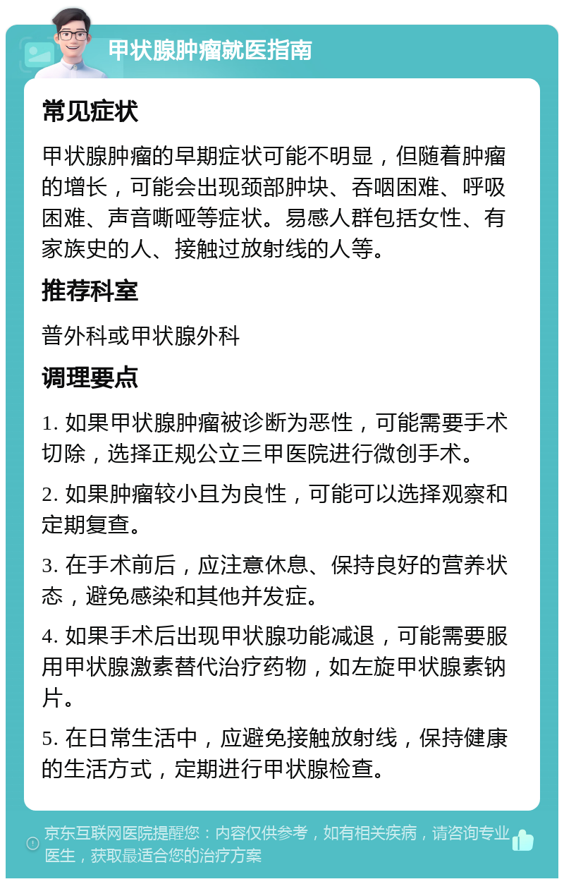 甲状腺肿瘤就医指南 常见症状 甲状腺肿瘤的早期症状可能不明显，但随着肿瘤的增长，可能会出现颈部肿块、吞咽困难、呼吸困难、声音嘶哑等症状。易感人群包括女性、有家族史的人、接触过放射线的人等。 推荐科室 普外科或甲状腺外科 调理要点 1. 如果甲状腺肿瘤被诊断为恶性，可能需要手术切除，选择正规公立三甲医院进行微创手术。 2. 如果肿瘤较小且为良性，可能可以选择观察和定期复查。 3. 在手术前后，应注意休息、保持良好的营养状态，避免感染和其他并发症。 4. 如果手术后出现甲状腺功能减退，可能需要服用甲状腺激素替代治疗药物，如左旋甲状腺素钠片。 5. 在日常生活中，应避免接触放射线，保持健康的生活方式，定期进行甲状腺检查。