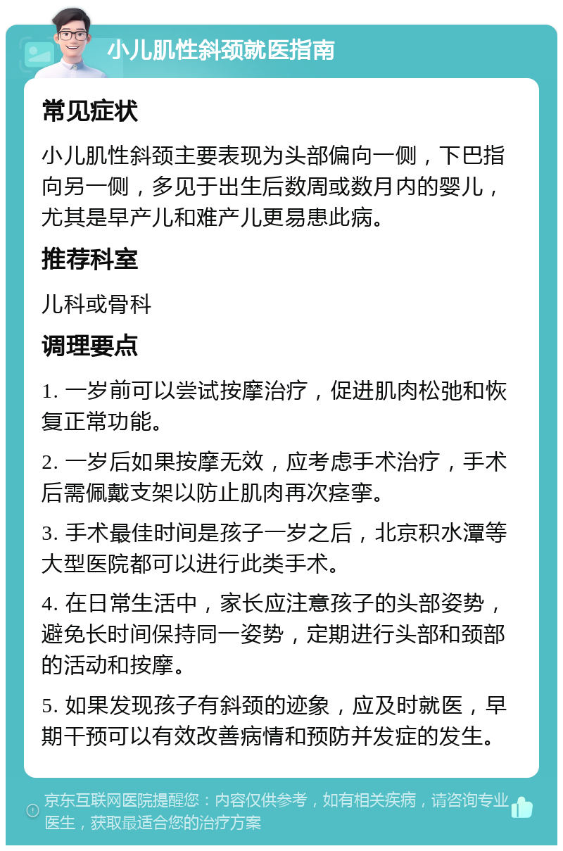 小儿肌性斜颈就医指南 常见症状 小儿肌性斜颈主要表现为头部偏向一侧，下巴指向另一侧，多见于出生后数周或数月内的婴儿，尤其是早产儿和难产儿更易患此病。 推荐科室 儿科或骨科 调理要点 1. 一岁前可以尝试按摩治疗，促进肌肉松弛和恢复正常功能。 2. 一岁后如果按摩无效，应考虑手术治疗，手术后需佩戴支架以防止肌肉再次痉挛。 3. 手术最佳时间是孩子一岁之后，北京积水潭等大型医院都可以进行此类手术。 4. 在日常生活中，家长应注意孩子的头部姿势，避免长时间保持同一姿势，定期进行头部和颈部的活动和按摩。 5. 如果发现孩子有斜颈的迹象，应及时就医，早期干预可以有效改善病情和预防并发症的发生。