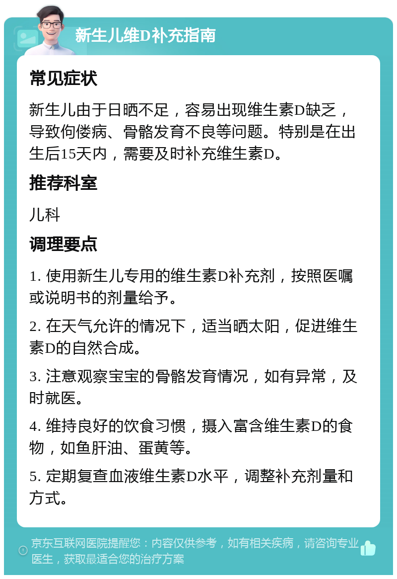 新生儿维D补充指南 常见症状 新生儿由于日晒不足，容易出现维生素D缺乏，导致佝偻病、骨骼发育不良等问题。特别是在出生后15天内，需要及时补充维生素D。 推荐科室 儿科 调理要点 1. 使用新生儿专用的维生素D补充剂，按照医嘱或说明书的剂量给予。 2. 在天气允许的情况下，适当晒太阳，促进维生素D的自然合成。 3. 注意观察宝宝的骨骼发育情况，如有异常，及时就医。 4. 维持良好的饮食习惯，摄入富含维生素D的食物，如鱼肝油、蛋黄等。 5. 定期复查血液维生素D水平，调整补充剂量和方式。