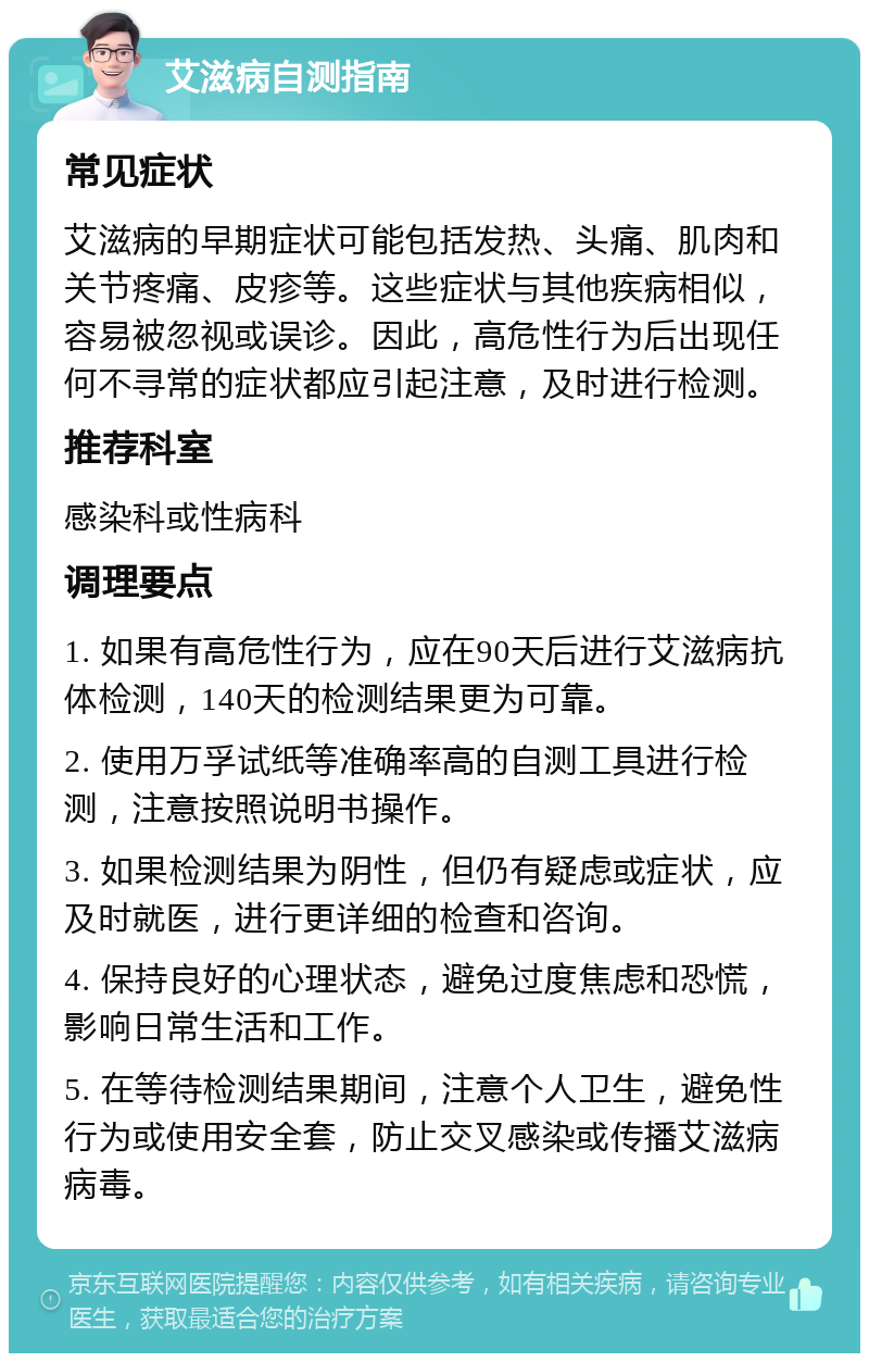 艾滋病自测指南 常见症状 艾滋病的早期症状可能包括发热、头痛、肌肉和关节疼痛、皮疹等。这些症状与其他疾病相似，容易被忽视或误诊。因此，高危性行为后出现任何不寻常的症状都应引起注意，及时进行检测。 推荐科室 感染科或性病科 调理要点 1. 如果有高危性行为，应在90天后进行艾滋病抗体检测，140天的检测结果更为可靠。 2. 使用万孚试纸等准确率高的自测工具进行检测，注意按照说明书操作。 3. 如果检测结果为阴性，但仍有疑虑或症状，应及时就医，进行更详细的检查和咨询。 4. 保持良好的心理状态，避免过度焦虑和恐慌，影响日常生活和工作。 5. 在等待检测结果期间，注意个人卫生，避免性行为或使用安全套，防止交叉感染或传播艾滋病病毒。