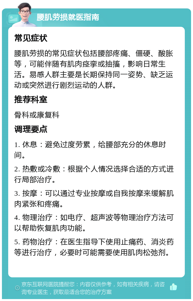 腰肌劳损就医指南 常见症状 腰肌劳损的常见症状包括腰部疼痛、僵硬、酸胀等，可能伴随有肌肉痉挛或抽搐，影响日常生活。易感人群主要是长期保持同一姿势、缺乏运动或突然进行剧烈运动的人群。 推荐科室 骨科或康复科 调理要点 1. 休息：避免过度劳累，给腰部充分的休息时间。 2. 热敷或冷敷：根据个人情况选择合适的方式进行局部治疗。 3. 按摩：可以通过专业按摩或自我按摩来缓解肌肉紧张和疼痛。 4. 物理治疗：如电疗、超声波等物理治疗方法可以帮助恢复肌肉功能。 5. 药物治疗：在医生指导下使用止痛药、消炎药等进行治疗，必要时可能需要使用肌肉松弛剂。