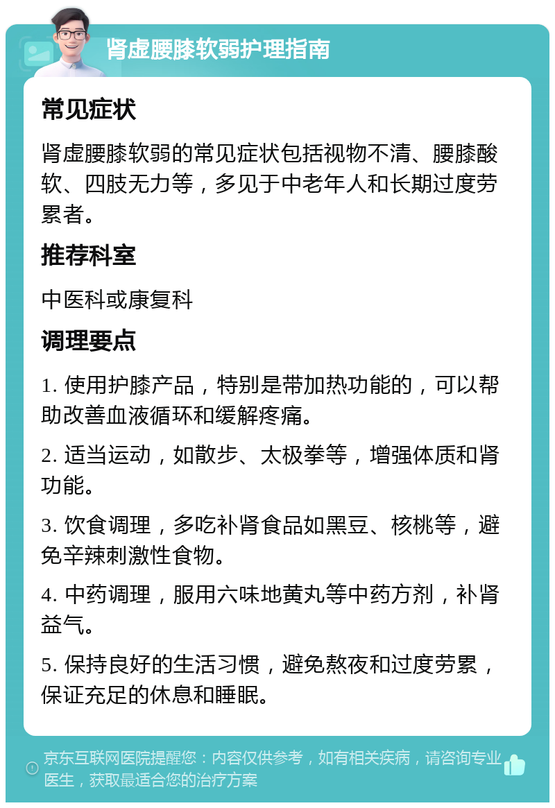 肾虚腰膝软弱护理指南 常见症状 肾虚腰膝软弱的常见症状包括视物不清、腰膝酸软、四肢无力等，多见于中老年人和长期过度劳累者。 推荐科室 中医科或康复科 调理要点 1. 使用护膝产品，特别是带加热功能的，可以帮助改善血液循环和缓解疼痛。 2. 适当运动，如散步、太极拳等，增强体质和肾功能。 3. 饮食调理，多吃补肾食品如黑豆、核桃等，避免辛辣刺激性食物。 4. 中药调理，服用六味地黄丸等中药方剂，补肾益气。 5. 保持良好的生活习惯，避免熬夜和过度劳累，保证充足的休息和睡眠。