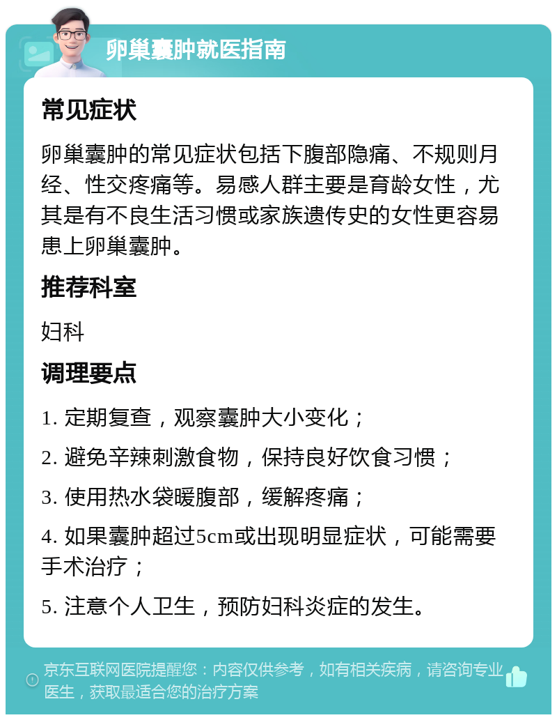 卵巢囊肿就医指南 常见症状 卵巢囊肿的常见症状包括下腹部隐痛、不规则月经、性交疼痛等。易感人群主要是育龄女性，尤其是有不良生活习惯或家族遗传史的女性更容易患上卵巢囊肿。 推荐科室 妇科 调理要点 1. 定期复查，观察囊肿大小变化； 2. 避免辛辣刺激食物，保持良好饮食习惯； 3. 使用热水袋暖腹部，缓解疼痛； 4. 如果囊肿超过5cm或出现明显症状，可能需要手术治疗； 5. 注意个人卫生，预防妇科炎症的发生。