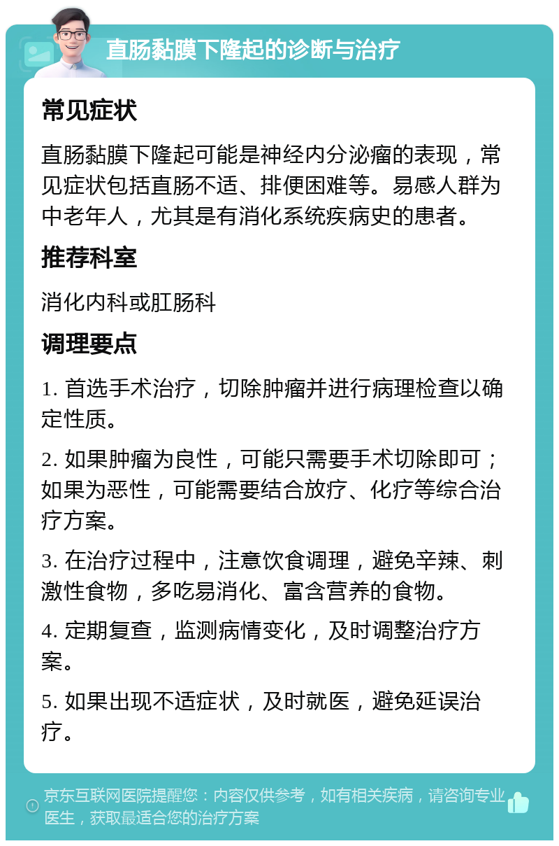 直肠黏膜下隆起的诊断与治疗 常见症状 直肠黏膜下隆起可能是神经内分泌瘤的表现，常见症状包括直肠不适、排便困难等。易感人群为中老年人，尤其是有消化系统疾病史的患者。 推荐科室 消化内科或肛肠科 调理要点 1. 首选手术治疗，切除肿瘤并进行病理检查以确定性质。 2. 如果肿瘤为良性，可能只需要手术切除即可；如果为恶性，可能需要结合放疗、化疗等综合治疗方案。 3. 在治疗过程中，注意饮食调理，避免辛辣、刺激性食物，多吃易消化、富含营养的食物。 4. 定期复查，监测病情变化，及时调整治疗方案。 5. 如果出现不适症状，及时就医，避免延误治疗。