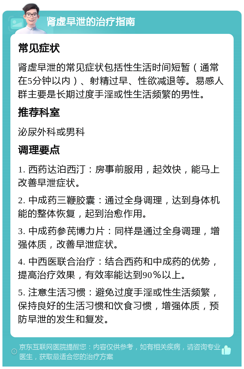 肾虚早泄的治疗指南 常见症状 肾虚早泄的常见症状包括性生活时间短暂（通常在5分钟以内）、射精过早、性欲减退等。易感人群主要是长期过度手淫或性生活频繁的男性。 推荐科室 泌尿外科或男科 调理要点 1. 西药达泊西汀：房事前服用，起效快，能马上改善早泄症状。 2. 中成药三鞭胶囊：通过全身调理，达到身体机能的整体恢复，起到治愈作用。 3. 中成药参芪博力片：同样是通过全身调理，增强体质，改善早泄症状。 4. 中西医联合治疗：结合西药和中成药的优势，提高治疗效果，有效率能达到90％以上。 5. 注意生活习惯：避免过度手淫或性生活频繁，保持良好的生活习惯和饮食习惯，增强体质，预防早泄的发生和复发。