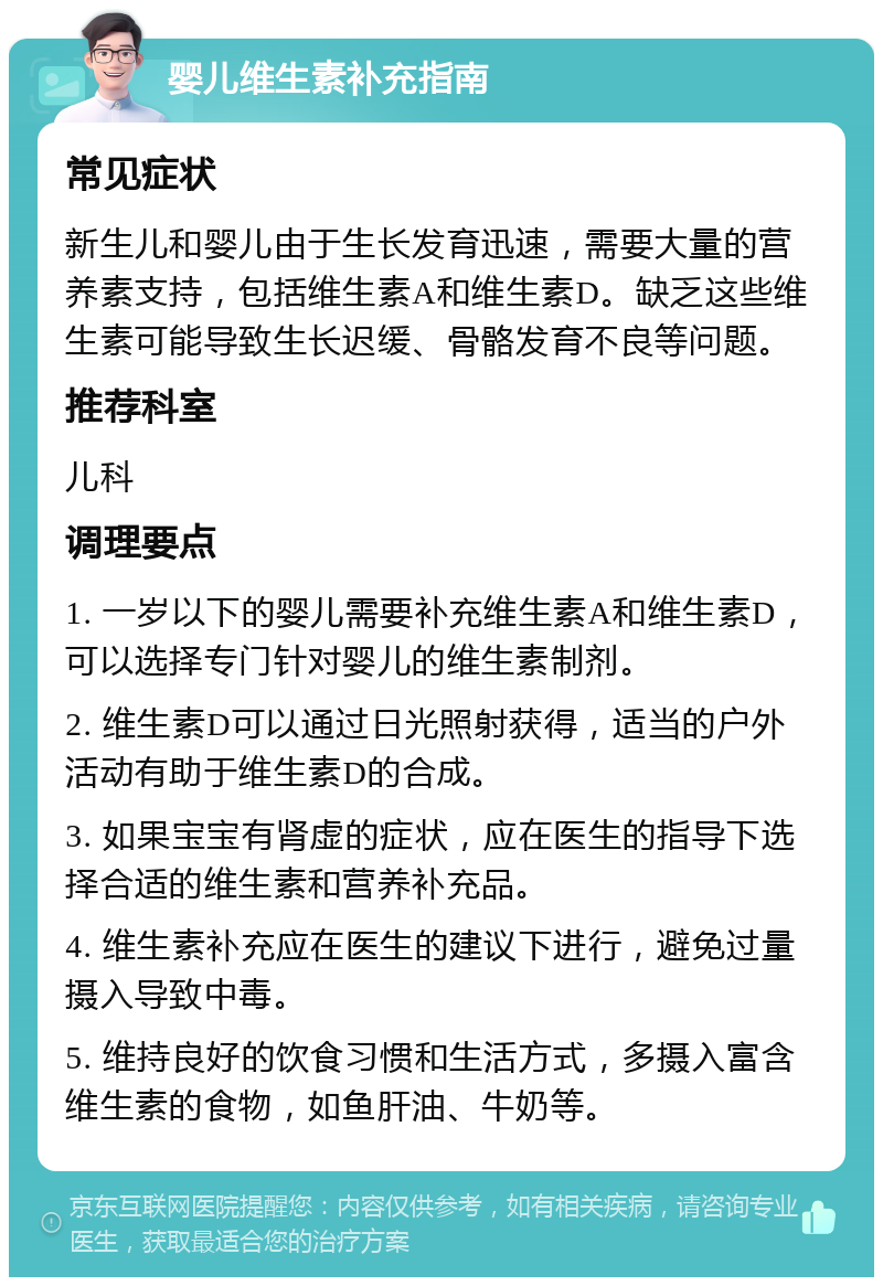 婴儿维生素补充指南 常见症状 新生儿和婴儿由于生长发育迅速，需要大量的营养素支持，包括维生素A和维生素D。缺乏这些维生素可能导致生长迟缓、骨骼发育不良等问题。 推荐科室 儿科 调理要点 1. 一岁以下的婴儿需要补充维生素A和维生素D，可以选择专门针对婴儿的维生素制剂。 2. 维生素D可以通过日光照射获得，适当的户外活动有助于维生素D的合成。 3. 如果宝宝有肾虚的症状，应在医生的指导下选择合适的维生素和营养补充品。 4. 维生素补充应在医生的建议下进行，避免过量摄入导致中毒。 5. 维持良好的饮食习惯和生活方式，多摄入富含维生素的食物，如鱼肝油、牛奶等。