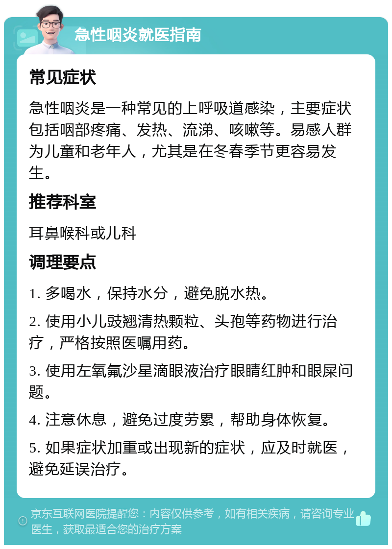 急性咽炎就医指南 常见症状 急性咽炎是一种常见的上呼吸道感染，主要症状包括咽部疼痛、发热、流涕、咳嗽等。易感人群为儿童和老年人，尤其是在冬春季节更容易发生。 推荐科室 耳鼻喉科或儿科 调理要点 1. 多喝水，保持水分，避免脱水热。 2. 使用小儿豉翘清热颗粒、头孢等药物进行治疗，严格按照医嘱用药。 3. 使用左氧氟沙星滴眼液治疗眼睛红肿和眼屎问题。 4. 注意休息，避免过度劳累，帮助身体恢复。 5. 如果症状加重或出现新的症状，应及时就医，避免延误治疗。